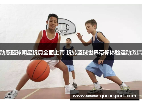 动感篮球明星玩具全面上市 玩转篮球世界带你体验运动激情