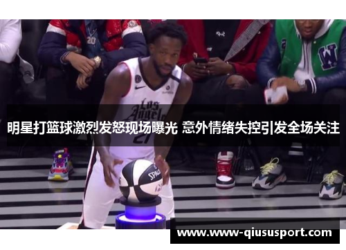 明星打篮球激烈发怒现场曝光 意外情绪失控引发全场关注