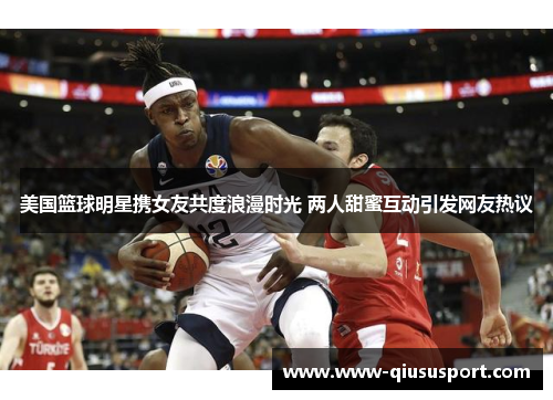美国篮球明星携女友共度浪漫时光 两人甜蜜互动引发网友热议
