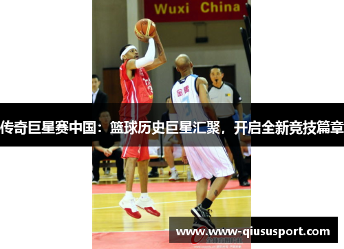 传奇巨星赛中国：篮球历史巨星汇聚，开启全新竞技篇章