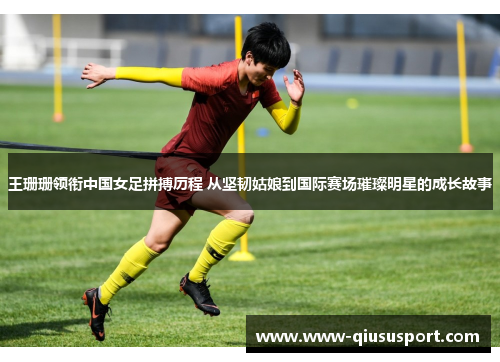 王珊珊领衔中国女足拼搏历程 从坚韧姑娘到国际赛场璀璨明星的成长故事