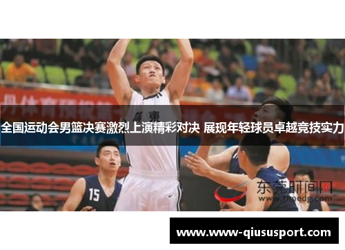 全国运动会男篮决赛激烈上演精彩对决 展现年轻球员卓越竞技实力